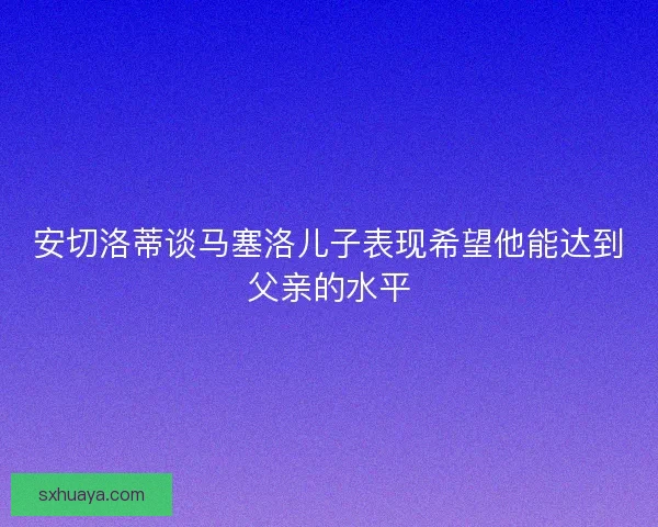 安切洛蒂谈马塞洛儿子表现希望他能达到父亲的水平 安切洛蒂谈马塞洛儿子表现希望他能达到父亲的水平