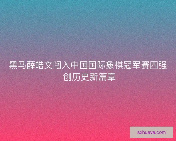 黑马薛皓文闯入中国国际象棋冠军赛四强 创历史新篇章