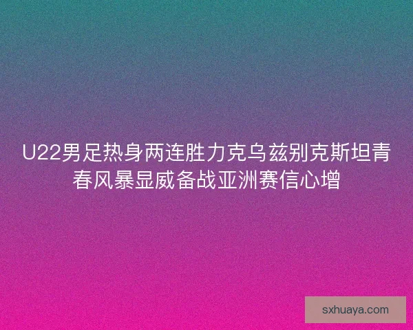 U22男足热身两连胜力克乌兹别克斯坦青春风暴显威备战亚洲赛信心增