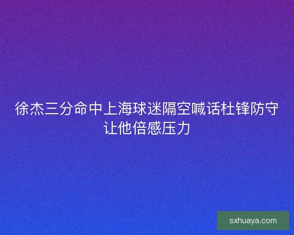 徐杰三分命中上海球迷隔空喊话杜锋防守让他倍感压力
