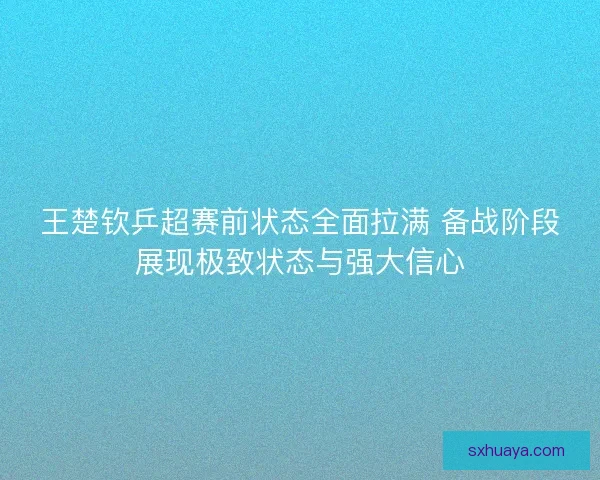 王楚钦乒超赛前状态全面拉满 备战阶段展现极致状态与强大信心